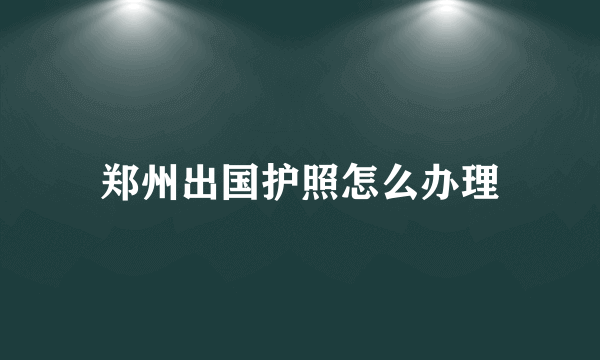 郑州出国护照怎么办理