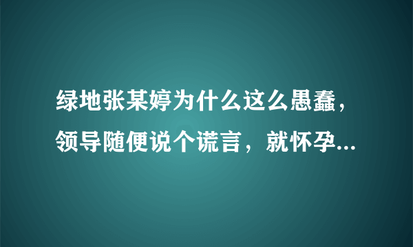 绿地张某婷为什么这么愚蠢，领导随便说个谎言，就怀孕，而且老公各方面条件都不错？