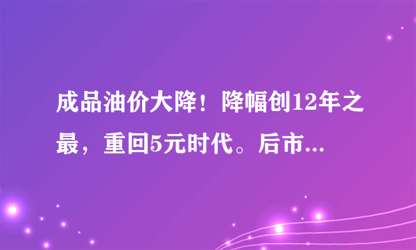 成品油价大降！降幅创12年之最，重回5元时代。后市还有降的可能吗？