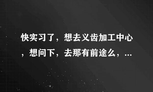 快实习了，想去义齿加工中心，想问下，去那有前途么，以后的方向是什么？请懂行的指点迷津！