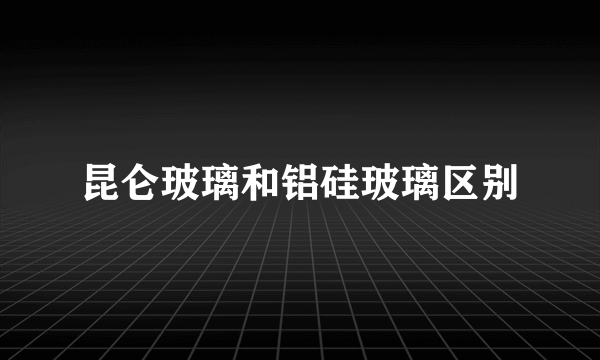 昆仑玻璃和铝硅玻璃区别