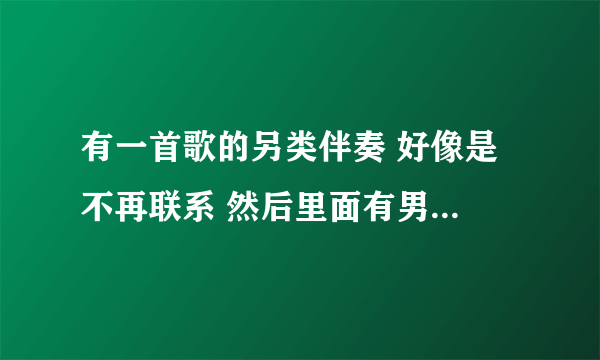 有一首歌的另类伴奏 好像是 不再联系 然后里面有男女的对白 有一句是 他抛弃我了 你原谅我好吗 我现在有车了 有钱了 我还会爱你吗？