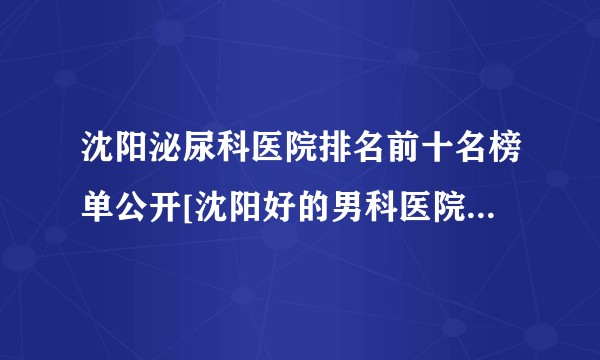 沈阳泌尿科医院排名前十名榜单公开[沈阳好的男科医院排名]_用心打造实力强品牌