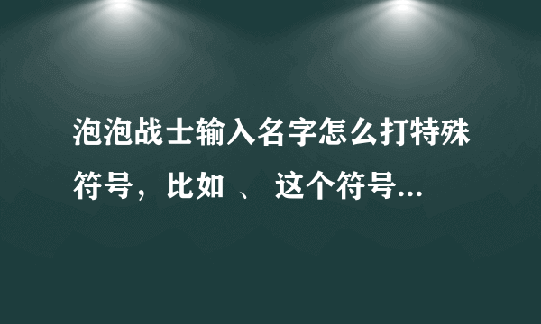 泡泡战士输入名字怎么打特殊符号，比如 、 这个符号，我输入不了，看有人能输入，请讲解讲解