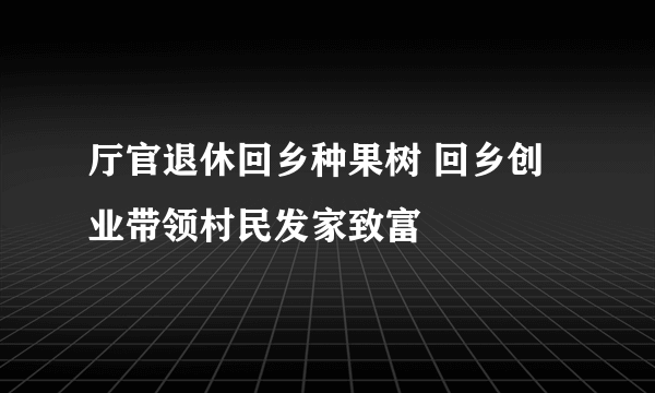 厅官退休回乡种果树 回乡创业带领村民发家致富