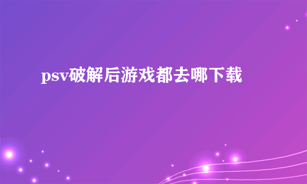 psv破解后游戏都去哪下载