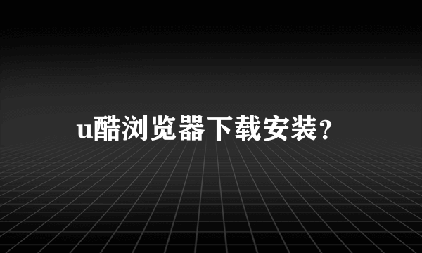 u酷浏览器下载安装？