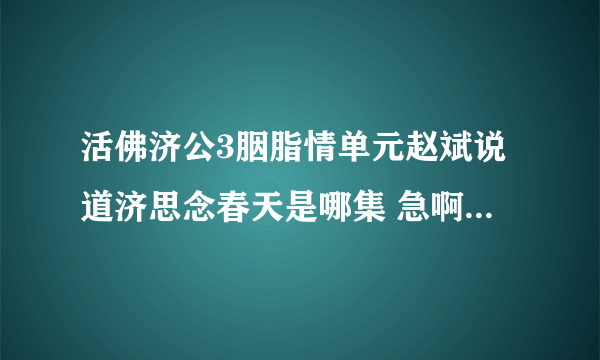 活佛济公3胭脂情单元赵斌说道济思念春天是哪集 急啊急啊 好心人帮帮忙啦~