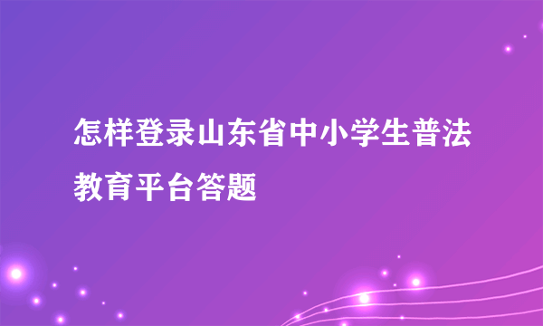 怎样登录山东省中小学生普法教育平台答题