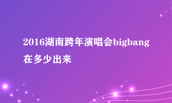 2016湖南跨年演唱会bigbang在多少出来