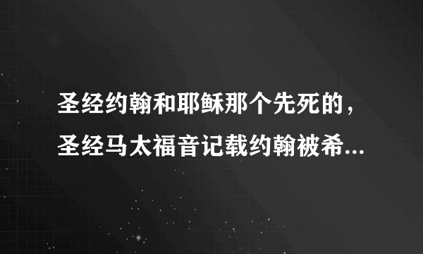 圣经约翰和耶稣那个先死的，圣经马太福音记载约翰被希律王杀了，但后面一直到耶稣复活都有约翰在的。