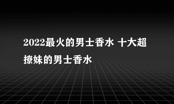 2022最火的男士香水 十大超撩妹的男士香水