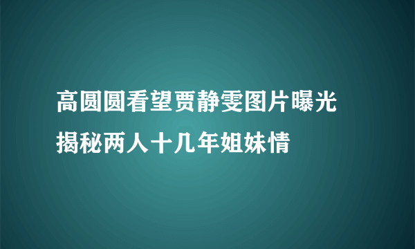 高圆圆看望贾静雯图片曝光 揭秘两人十几年姐妹情