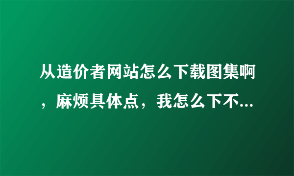 从造价者网站怎么下载图集啊，麻烦具体点，我怎么下不下来啊，谢谢了啊