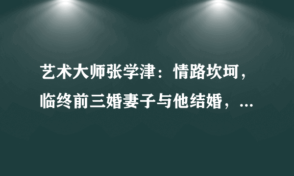 艺术大师张学津：情路坎坷，临终前三婚妻子与他结婚，成就佳话