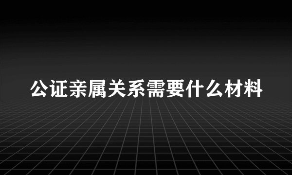 公证亲属关系需要什么材料