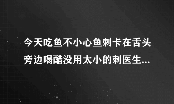 今天吃鱼不小心鱼刺卡在舌头旁边喝醋没用太小的刺医生...