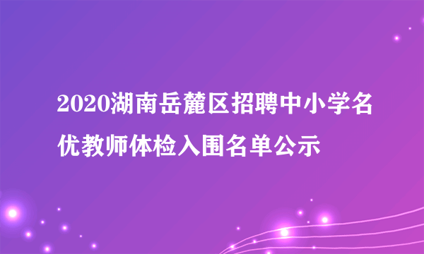 2020湖南岳麓区招聘中小学名优教师体检入围名单公示