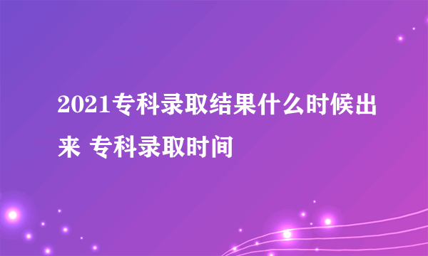 2021专科录取结果什么时候出来 专科录取时间