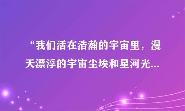 “我们活在浩瀚的宇宙里，漫天漂浮的宇宙尘埃和星河光尘，我们是