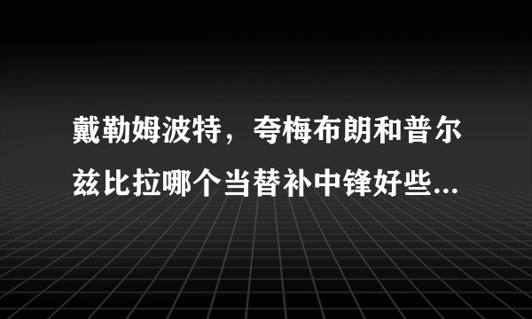 戴勒姆波特，夸梅布朗和普尔兹比拉哪个当替补中锋好些呢？更实用，防守好呢？