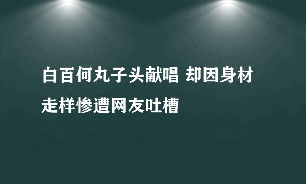 白百何丸子头献唱 却因身材走样惨遭网友吐槽