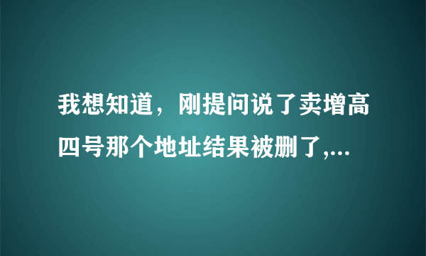 我想知道，刚提问说了卖增高四号那个地址结果被删了,郁闷啊,...