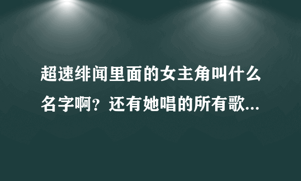 超速绯闻里面的女主角叫什么名字啊？还有她唱的所有歌都什么那些？