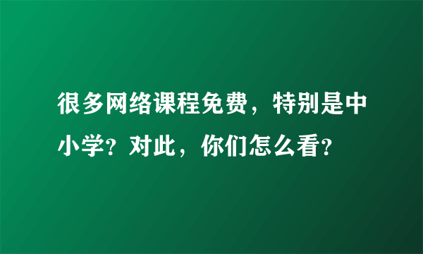 很多网络课程免费，特别是中小学？对此，你们怎么看？