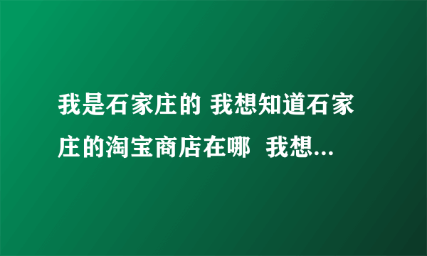 我是石家庄的 我想知道石家庄的淘宝商店在哪  我想购买点东西