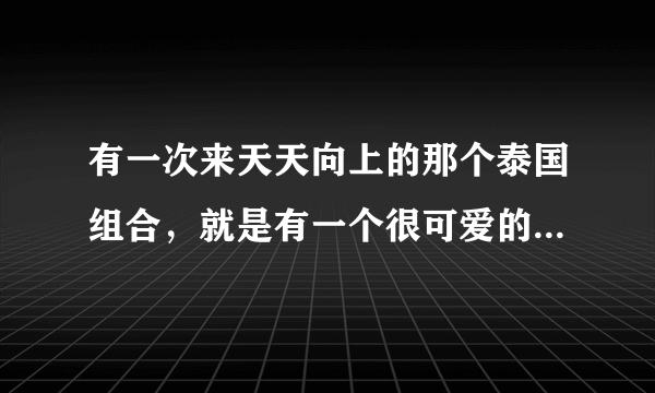 有一次来天天向上的那个泰国组合，就是有一个很可爱的男生的那个组合叫什么