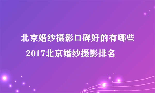 北京婚纱摄影口碑好的有哪些  2017北京婚纱摄影排名