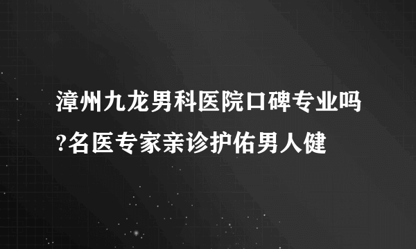 漳州九龙男科医院口碑专业吗?名医专家亲诊护佑男人健