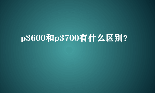 p3600和p3700有什么区别？