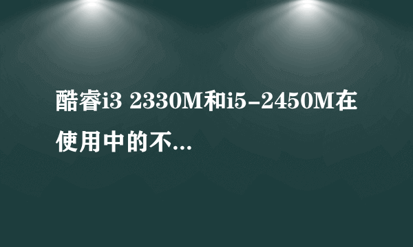 酷睿i3 2330M和i5-2450M在使用中的不同大吗?怎样的不同?