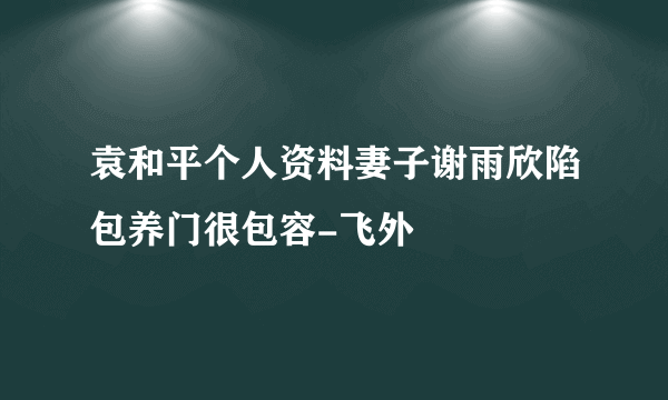 袁和平个人资料妻子谢雨欣陷包养门很包容-飞外