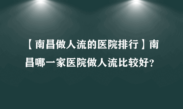 【南昌做人流的医院排行】南昌哪一家医院做人流比较好？