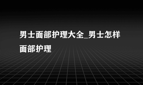 男士面部护理大全_男士怎样面部护理