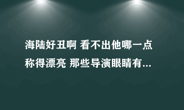 海陆好丑啊 看不出他哪一点称得漂亮 那些导演眼睛有问题啊 找他演美女