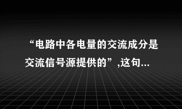 “电路中各电量的交流成分是交流信号源提供的”,这句话对吗?为什么?