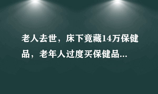 老人去世，床下竟藏14万保健品，老年人过度买保健品是何原因？