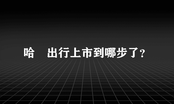 哈啰出行上市到哪步了？