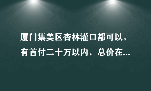 厦门集美区杏林灌口都可以，有首付二十万以内，总价在四十多万的二手房吗（两房）？