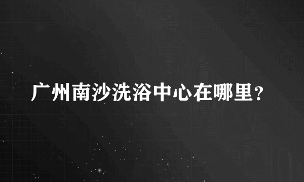 广州南沙洗浴中心在哪里？