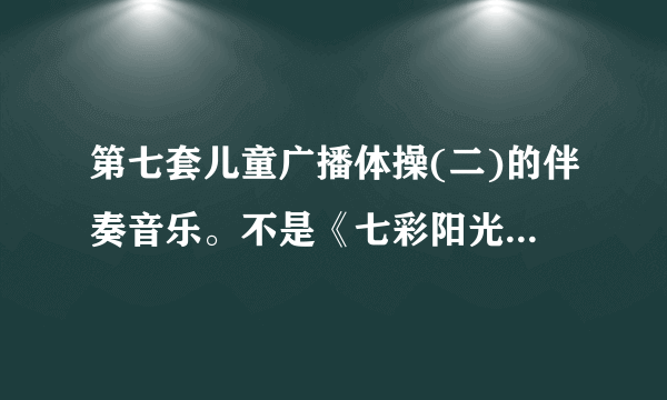 第七套儿童广播体操(二)的伴奏音乐。不是《七彩阳光》。谢谢。年代是1989年-1995年。 简谱好像是：1615154