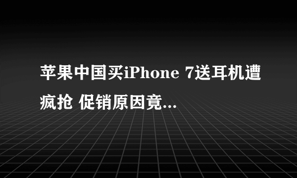 苹果中国买iPhone 7送耳机遭疯抢 促销原因竟然是...