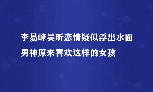 李易峰吴昕恋情疑似浮出水面男神原来喜欢这样的女孩