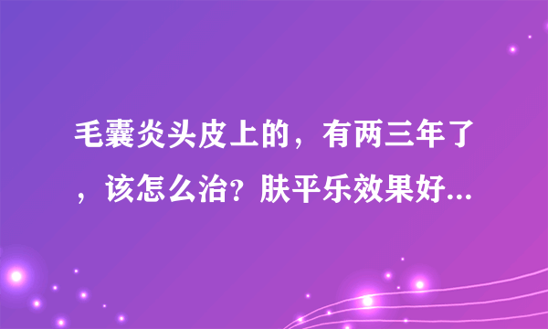 毛囊炎头皮上的，有两三年了，该怎么治？肤平乐效果好吗？毛囊炎头皮上的，有两三年了，该怎么治？肤平乐效