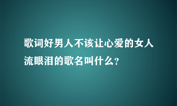 歌词好男人不该让心爱的女人流眼泪的歌名叫什么？