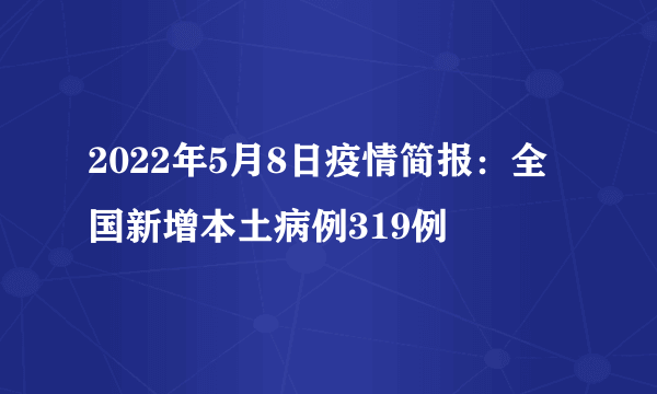 2022年5月8日疫情简报：全国新增本土病例319例